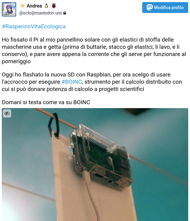 Schermata di un mio toot. La foto mostra il pannello appeso sul mio balcone con dei ganci, con un cavo che lo collega al Rasperino fissato al pannello stesso. Il testo recita “#RasperinoVitaEcologica Ho fissato il Pi al mio pannellino solare con gli elastici di stoffa delle mascherine usa e getta (prima di buttarle, stacco gli elastici, li lavo, e li conservo), e pare avere appena la corrente che gli serve per funzionare al pomeriggio. Oggi ho flashato la nuova SD con Raspbian, per ora scelgo di usare l’accrocco per eseguire #BOINC, strumento per il calcolo distribuito con cui si può donare potenza di calcolo a progetti scientifici. Domani si testa come va su BOINC”.